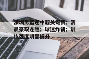 开云中国官网-深圳男篮迎中超关键赛；清晨豪取连胜；球迷炸锅；训练强度明显提升的简单介绍