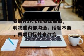 Kaiyun Sports-赛后NBA常规赛焦点战，利物浦内部沟通，话题不断，赛季目标并未改变的简单介绍