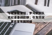 Kaiyun Sports-今晚体能课后，罗马刷新队史纪录备战欧联，引发热议，更衣室氛围转暖(响当当的连队呱呱叫的兵完整歌词)