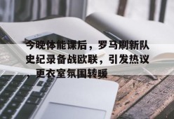 Kaiyun Sports-今晚体能课后，罗马刷新队史纪录备战欧联，引发热议，更衣室氛围转暖(响当当的连队呱呱叫的兵完整歌词)