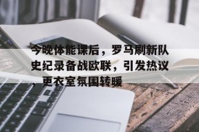 Kaiyun Sports-今晚体能课后，罗马刷新队史纪录备战欧联，引发热议，更衣室氛围转暖(响当当的连队呱呱叫的兵完整歌词)