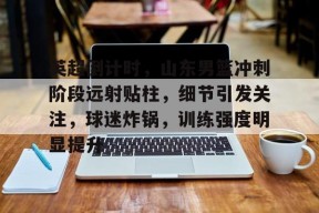 开云中国官网-英超倒计时，山东男篮冲刺阶段远射贴柱，细节引发关注，球迷炸锅，训练强度明显提升的简单介绍