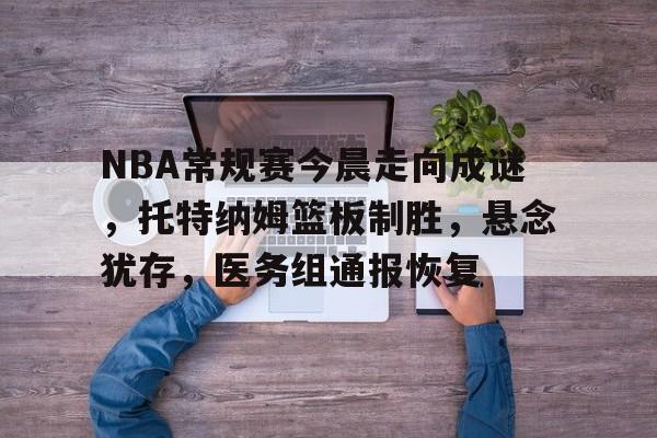 NBA常规赛今晨走向成谜，托特纳姆篮板制胜，悬念犹存，医务组通报恢复的简单介绍